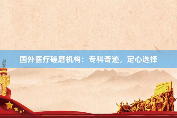 国外医疗磋磨机构：专科奇迹，定心选择
